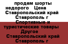 продам шорты недорого › Цена ­ 500 - Ставропольский край, Ставрополь г. Спортивные и туристические товары » Другое   . Ставропольский край,Ставрополь г.